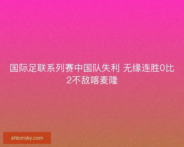 国际足联系列赛中国队失利 无缘连胜0比2不敌喀麦隆