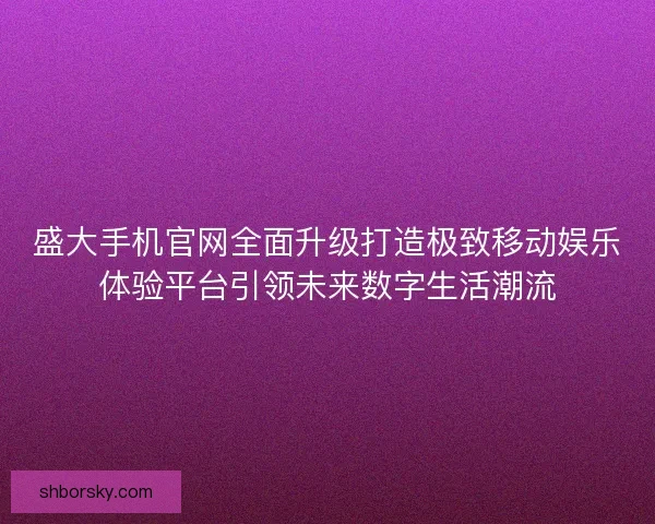 盛大手机官网全面升级打造极致移动娱乐体验平台引领未来数字生活潮流